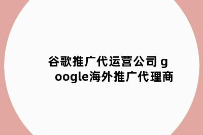 谷歌推广代运营公司 google海外推广代理商